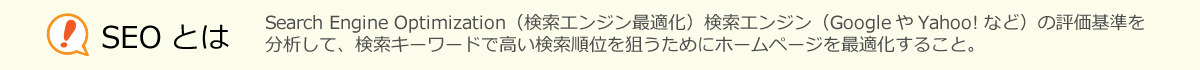 SEOとは、Search Engine Optimization（検索エンジン最適化）検索エンジン（GoogleやYahoo!など）の評価基準を分析して、検索キーワードで高い検索順位を狙うためにホームページを最適化すること。