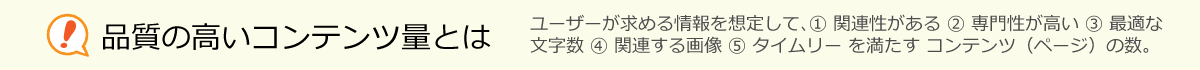 品質の高いコンテンツ量とは、ユーザーが求める情報を想定して、① 関連性がある ② 専門性が高い ③ 最適な
文字数 ④ 関連する画像 ⑤ タイムリー を満たす コンテンツ（ページ）の数。