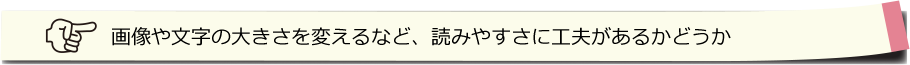 画像や文字の大きさを変えるなど、読みやすさに工夫があるかどうか