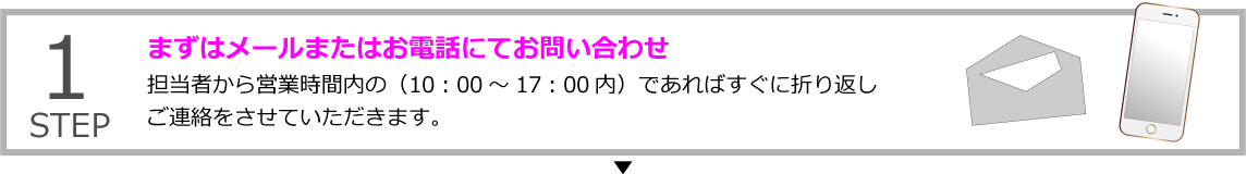 STEP1 まずはメールまたはお電話にてお問い合わせ
担当者から営業時間内の（10：00～17：00内）であればすぐに折り返しご連絡をさせていただきます。