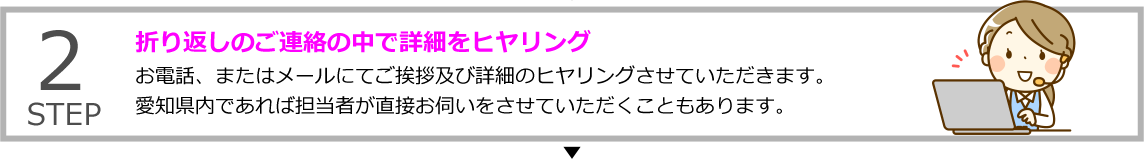 STEP2 折り返しのご連絡の中で詳細をヒヤリング
お電話、またはメールにてご挨拶及び詳細のヒヤリングさせていただきます。愛知県内であれば担当者が直接お伺いをさせていただくこともあります。