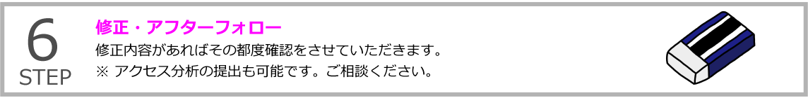 STEP6 修正・アフターフォロー
修正内容があればその都度確認をさせていただきます。※ アクセス分析の提出も可能です。ご相談ください。