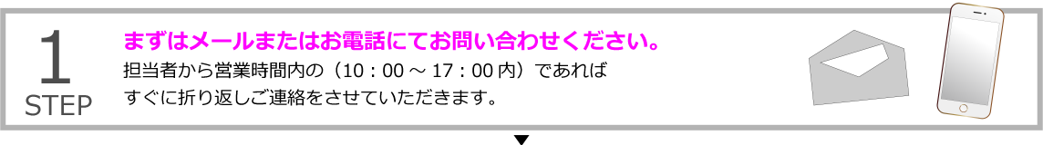 STEP1 まずはメールまたはお電話にてお問い合わせください。
担当担当者から営業時間内の（10：00～17：00内）であればすぐに折り返しご連絡をさせていただきます。