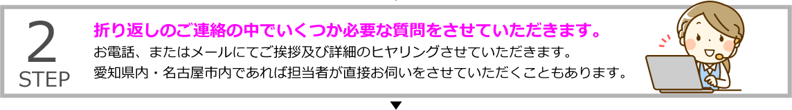 STEP2 折り返しのご連絡の中でいくつか必要な質問をさせていただきます。
お電話、またはメールにてご挨拶及び詳細のヒヤリングさせていただきます。愛知県内・名古屋市内であれば担当者が直接お伺いをさせていただくこともあります。