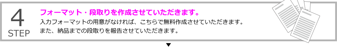 STEP4 フォーマット・段取りを作成させていただきます。
入力フォーマットの用意がなければ、こちらで無料作成させていただきます。また、納品までの段取りを報告させていただきます。