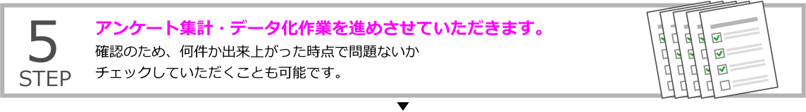 STEP5 アンケート集計・データ化作業を進めさせていただきます。
確認のため、何件か出来上がった時点で問題ないかチェックしていただくことも可能です。