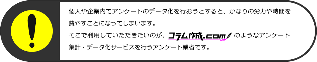 しかし、個人や企業内でアンケートのデータ化を行おうとすると、かなりの労力や時間を費やすことになってしまいます。
そこで利用していただきたいのが、コラム作成.comのようなアンケート集計・集計サービスを行うアンケート業者です。